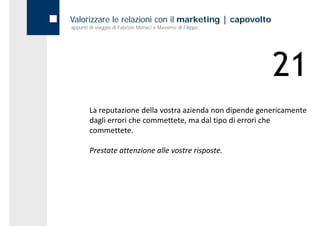 Valorizzare le relazioni con il marketing | capovolto
appunti di viaggio di Fabrizio Monaci e Massimo di Filippo




                                                             21
        La reputazione della vostra azienda non dipende genericamente 
        dagli errori che commettete, ma dal tipo di errori che 
        commettete.

        Prestate attenzione alle vostre risposte.
        Prestate attenzione alle vostre risposte
 