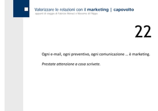 Valorizzare le relazioni con il marketing | capovolto
appunti di viaggio di Fabrizio Monaci e Massimo di Filippo




                                                             22
      Ogni e‐mail, ogni preventivo, ogni comunicazione … è marketing.

      Prestate attenzione a cosa scrivete.
 