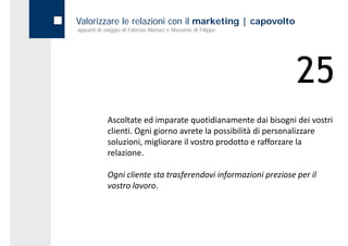 Valorizzare le relazioni con il marketing | capovolto
appunti di viaggio di Fabrizio Monaci e Massimo di Filippo




                                                                 25
            Ascoltate ed imparate quotidianamente dai bisogni dei vostri 
            clienti. Ogni giorno avrete la possibilità di personalizzare 
            soluzioni, migliorare il vostro prodotto e rafforzare la 
            relazione.

            Ogni cliente sta trasferendovi informazioni preziose per il 
            vostro lavoro.
 