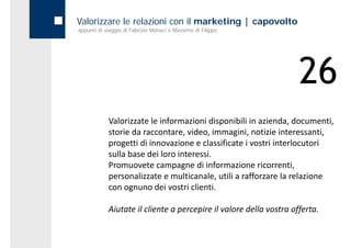 Valorizzare le relazioni con il marketing | capovolto
appunti di viaggio di Fabrizio Monaci e Massimo di Filippo




                                                                    26
            Valorizzate le informazioni disponibili in azienda, documenti, 
            storie da raccontare, video, immagini, notizie interessanti, 
            progetti di innovazione e classificate i vostri interlocutori 
            sulla base dei loro interessi.
            Promuovete campagne di informazione ricorrenti, 
            Promuovete campagne di informazione ricorrenti
            personalizzate e multicanale, utili a rafforzare la relazione 
            con ognuno dei vostri clienti.

            Aiutate il cliente a percepire il valore della vostra offerta.
 
