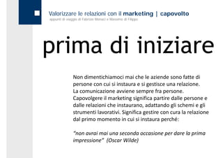 Valorizzare le relazioni con il marketing | capovolto
appunti di viaggio di Fabrizio Monaci e Massimo di Filippo




prima di iniziare
               Non dimentichiamoci mai che le aziende sono fatte di 
               persone con cui si instaura e si gestisce una relazione.
               La comunicazione avviene sempre fra persone. 
               Capovolgere il marketing significa partire dalle persone e 
               dalle relazioni che instaurano, adattando gli schemi e gli 
               dalle relazioni che instaurano adattando gli schemi e gli
               strumenti lavorativi. Significa gestire con cura la relazione  
               dal primo momento in cui si instaura perché:

               “non avrai mai una seconda occasione per dare la prima 
               impressione (Oscar Wilde)
               impressione”  (Oscar Wilde)
 