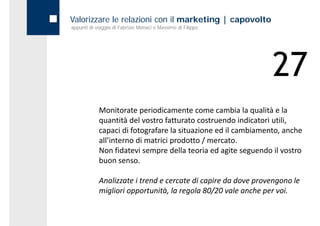 Valorizzare le relazioni con il marketing | capovolto
appunti di viaggio di Fabrizio Monaci e Massimo di Filippo




                                                                27
            Monitorate periodicamente come cambia la qualità e la 
            quantità del vostro fatturato costruendo indicatori utili, 
            capaci di fotografare la situazione ed il cambiamento, anche 
            all’interno di matrici prodotto / mercato. 
            Non fidatevi sempre della teoria ed agite seguendo il vostro 
            Non fidatevi sempre della teoria ed agite seguendo il vostro
            buon senso.

            Analizzate i trend e cercate di capire da dove provengono le 
            migliori opportunità, la regola 80/20 vale anche per voi.
 