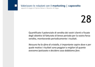Valorizzare le relazioni con il marketing | capovolto
appunti di viaggio di Fabrizio Monaci e Massimo di Filippo




                                                                   28
           Quantificate il potenziale di vendita dei vostri clienti e fissate 
           degli obiettivi di fatturato di breve periodo per la vostra forza 
           vendita, monitorando periodicamente i risultati.

           Nessuno ha la sfera di cristallo, è importante capire dove e per 
           Nessuno ha la sfera di cristallo è importante capire dove e per
           quale motivo i risultati sono peggiori o migliori di quanto 
           avevamo ipotizzato e decidere cosa dobbiamo fare.
 