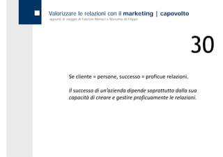 Valorizzare le relazioni con il marketing | capovolto
appunti di viaggio di Fabrizio Monaci e Massimo di Filippo




                                                                   30
            Se cliente = persone, successo = proficue relazioni.

            Il successo di un’azienda dipende soprattutto dalla sua 
            capacità di creare e gestire proficuamente le relazioni.
 