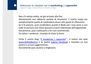 Valorizzare le relazioni con il marketing | capovolto
 appunti di viaggio di Fabrizio Monaci e Massimo di Filippo




Non c’è voluto molto, sei già arrivato alla fine.
Volutamente non abbiamo parlato di strumenti, il nostro scopo era
semplicemente quello d condividere alcuni utili spunti d riflessione.
      l               ll di     d d         l        l  di fl
Se ti fa piacere, puoi condividere questo E‐Book con i tuoi amici e con
tutte le persone che ritieni possano essere interessate dall’argomento.
                                                        dall argomento.
Ovviamente, puoi riutilizzarlo a fini non commerciali.
Se utilizzi i contenuti, ricordati di citare la fonte.

Visita il nostro blog “il marketing | capovolto” , il nostro sito web
www.iprfeedback.it e la nostra pagina facebook e mandaci un tuo
parere o un tuo suggerimento.
Sicuramente puoi aiutarci a migliorare.
 