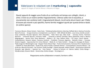Valorizzare le relazioni con il marketing | capovolto
          appunti di viaggio di Fabrizio Monaci e Massimo di Filippo



 Questi appunti di viaggio sono frutto di un confronto nel tempo con colleghi, clienti, e 
 Questi appunti di viaggio sono frutto di un confronto nel tempo con colleghi clienti e
 amici. A loro va un nostro sentito ringraziamento. L’elenco sotto non è esaustivo, e 
 sicuramente non contiene tutti i ringraziamenti dovuti, ma di certo alcuni lavori, per il fatto 
 di essere più recenti o più specifici, hanno fornito maggiori spunti per questo breve e‐book.  
 di essere più recenti o più specifici hanno fornito maggiori spunti per questo breve e‐book
 (in ordine sparso)

Francesco Marano, Silvana Fantoni , Paola Costa ‐ Trelleborg Sealing Solutions Italia Spa; Raffaele Berni, Gianluca Francella,
Maria Pia Grossi ‐ Gruppo Ceramica e Complementi; Luca Vannini ‐ BHP; Alfredo De Bellis , Luisa Corso, Camillo Lonardi ‐
Coop Lombardia; Riccardo Signorini, Eleni Chioutakou ‐ Fabio Perini Spa; Fabio Guidi ‐ Unicoop Tirreno; Tommaso
Nannicini ‐ Università Bocconi; Francesco Trebbi ‐ University of British Columbia; Marco Maestrelli Crespi e Monica
Magnaguagno ‐ Verona Fiere; Elena Bastianini – Molteni L & C Spa; Stefano Poeta – CST Assisi; Franco Valente ‐
Confprofessioni; Giovanni Galvan, Francesca Cardinali – Fonditalia; Francesco Agostino, Gabriella Urbani – Foncoop;
Antonio Coppola – Spacciocchiali Srl; Enrico Memoli – Media XL srl; Paolo Conforti – Sinergy Srl; Giuseppe De Nicola –
Public Image Srl; Michelangelo Lurgi – Buyport Travel; Mauro Pepe – Punto Comunicazione; Francesco Porri, Claudia Guerri
– FORTOP S l P l M i h tti – St di 8 SA Gi
           Srl; Paolo Menichetti Studio SA; Gianni Fi ll e G b i l P l i i – I
                                                     i Fiorella Gabriele Palmieri Innovasoftware; Gi
                                                                                               ft      Giacomo M Monaci – GE
                                                                                                                       i
Oil & Gas; Maurizio Piccinetti – Per Formare; Cleofe Guardigli – Esperto Nomade; Stefano Falsetti – Associazione Industriali
Grosseto; Ugo Valentini – Valentini Snc; Enzo Paravia ‐ Paravia & Partners srl; Fabrizio Valletti, Emilia Mango –
fatto@scampia; Giovanni Basile – Gesema Spa; Andrea Giorgio – Tecnologica srl .


                         Ringraziamo anche collaboratori e maestri, fornitori e affini.
 