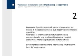 Valorizzare le relazioni con il marketing | capovolto
appunti di viaggio di Fabrizio Monaci e Massimo di Filippo




                                                                       2
               Conoscere il posizionamento è spesso problematico per 
               nicchie di mercato di cui non si può disporre di informazioni 
               specifiche. 
               Valorizzate le informazioni di natura commerciale 
               patrimonio della rete vendita ed integratele con dati 
               patrimonio della rete vendita ed integratele con dati
               economici e finanziari provenienti da fonti ufficiali.

               Sicuramente qualcosa di molto interessante ed utile verrà 
               fuori dal vostro lavoro. 
 
