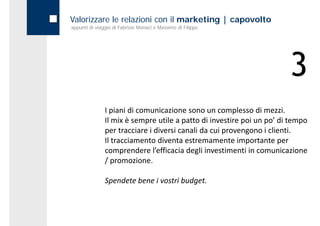 Valorizzare le relazioni con il marketing | capovolto
appunti di viaggio di Fabrizio Monaci e Massimo di Filippo




                                                                        3
               I piani di comunicazione sono un complesso di mezzi. 
               Il mix è sempre utile a patto di investire poi un po’ di tempo 
               per tracciare i diversi canali da cui provengono i clienti. 
               Il tracciamento diventa estremamente importante per 
               comprendere l efficacia degli investimenti in comunicazione 
               comprendere l’efficacia degli investimenti in comunicazione
               / promozione.

               Spendete bene i vostri budget.
 