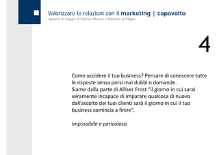 Valorizzare le relazioni con il marketing | capovolto
appunti di viaggio di Fabrizio Monaci e Massimo di Filippo




                                                                     4
               Come uccidere il tuo business? Pensare di conoscere tutte 
               le risposte senza porsi mai dubbi o domande. 
               Siamo dalla parte di Alliser Frost “il giorno in cui sarai 
               veramente incapace di imparare qualcosa di nuovo 
               dall ascolto dei tuoi clienti sarà il giorno in cui il tuo 
               dall’ascolto dei tuoi clienti sarà il giorno in cui il tuo
               business comincia a finire”. 

               Impossibile e pericoloso.
 