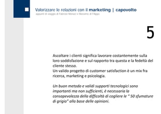 Valorizzare le relazioni con il marketing | capovolto
appunti di viaggio di Fabrizio Monaci e Massimo di Filippo




                                                                        5
               Ascoltare i clienti significa lavorare costantemente sulla 
               loro soddisfazione e sul rapporto tra questa e la fedeltà del 
               cliente stesso. 
               Un valido progetto di customer satisfaction è un mix fra 
               ricerca, marketing e psicologia.
               ricerca marketing e psicologia

               Un buon metodo e validi supporti tecnologici sono 
               importanti ma non sufficienti, è necessaria la 
               consapevolezza della difficoltà di cogliere le “ 50 sfumature 
               di grigio alla base delle opinioni
               di grigio” alla base delle opinioni.
 