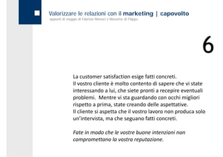 Valorizzare le relazioni con il marketing | capovolto
appunti di viaggio di Fabrizio Monaci e Massimo di Filippo




                                                                        6
               La customer satisfaction esige fatti concreti.
               Il vostro cliente è molto contento di sapere che vi state 
               interessando a lui, che siete pronti a recepire eventuali 
               problemi.  Mentre vi sta guardando con occhi migliori 
               rispetto a prima, state creando delle aspettative.
               rispetto a prima state creando delle aspettative
               Il cliente si aspetta che il vostro lavoro non produca solo 
               un’intervista, ma che seguano fatti concreti. 

               Fate in modo che le vostre buone intenzioni non 
               compromettano la vostra reputazione.
               compromettano la vostra reputazione
 