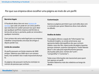 Introdução ao Marketing no Facebook Como sua empresa pode conquistar uma audiência online




    Por que sua empresa deve escolher uma página ao invés de um perfil:


   Barreiras legais                                                   Customização

   O Facebook deixa claro em seus termos de                           Apenas as páginas permitem que você edite abas com
   serviço que cada um pode ter um único perfil e                     o conteúdo que quiser (falaremos disso mais adiante
   que este deve ter caráter pessoal. Isso quer dizer                 no eBook).
   que qualquer perfil de empresa está ferindo os
   termos de serviço e, portanto, pode ser removido a
   qualquer momento.                                                  Análise de dados

   Com certeza não seria nada legal para sua empresa                  Uma página oferece a opção de “Informações” (ou
   trabalhar conquistando uma base de amigos e                        Facebook Insights, na versão americana), que
   depois perder isso.                                                apresenta dados demográficos dos que curtiram
                                                                      (idade e sexo dos fãs), repercussão da página (quantas
   Limite de conexões                                                 pessoas visitaram, quantas interagiram e “estão falando
                                                                      disso”) e de cada post especificamente (pessoas
   Os perfis possuem um limite máximo de 5000                         alcançadas pelo post, número de “curtir”,
   amigos. Sabemos que 5000 não é um número                           “compartilhar” e “comentar”).
   baixo, mas também não é nada impossível alcançá-
   lo.                                                                Todas essas informações são inacessíveis para quem
                                                                      tem apenas um perfil.
   As páginas não possuem nenhuma restrição no                        Também falaremos mais dos relatórios ao longo do
   número de pessoas que curtiram.                                    eBook.


                           Marketing Digital de resultado para PMEs                                                             10
 