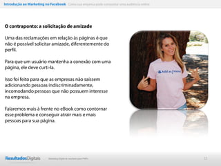 Introdução ao Marketing no Facebook Como sua empresa pode conquistar uma audiência online




O contraponto: a solicitação de amizade

Uma das reclamações em relação às páginas é que
não é possível solicitar amizade, diferentemente do
perfil.

Para que um usuário mantenha a conexão com uma
página, ele deve curti-la.

Isso foi feito para que as empresas não saíssem
adicionando pessoas indiscriminadamente,
incomodando pessoas que não possuem interesse
na empresa.

Falaremos mais à frente no eBook como contornar
esse problema e conseguir atrair mais e mais
pessoas para sua página.




                           Marketing Digital de resultado para PMEs                         11
 