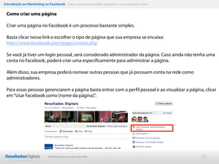 Introdução ao Marketing no Facebook Como sua empresa pode conquistar uma audiência online

 Como criar uma página

 Criar uma página no Facebook é um processo bastante simples.

 Basta clicar nesse link e escolher o tipo de página que sua empresa se encaixa:
 http://www.facebook.com/pages/create.php

 Se você já tiver um login pessoal, será considerado administrador da página. Caso ainda não tenha uma
 conta no Facebook, poderá criar uma especificamente para administrar a página.

 Além disso, sua empresa poderá nomear outras pessoas que já possuem conta na rede como
 administradores.

 Para essas pessoas gerenciarem a página basta entrar com o perfil pessoal e ao visualizar a página, clicar
 em “Usar Facebook como [nome da página]”.




                           Marketing Digital de resultado para PMEs                                12
 