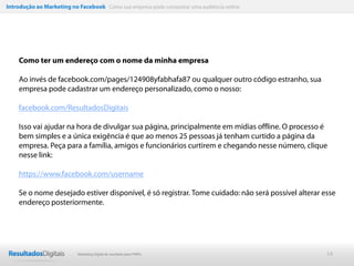 Introdução ao Marketing no Facebook Como sua empresa pode conquistar uma audiência online




    Como ter um endereço com o nome da minha empresa

    Ao invés de facebook.com/pages/124908yfabhafa87 ou qualquer outro código estranho, sua
    empresa pode cadastrar um endereço personalizado, como o nosso:

    facebook.com/ResultadosDigitais

    Isso vai ajudar na hora de divulgar sua página, principalmente em mídias offline. O processo é
    bem simples e a única exigência é que ao menos 25 pessoas já tenham curtido a página da
    empresa. Peça para a família, amigos e funcionários curtirem e chegando nesse número, clique
    nesse link:

    https://www.facebook.com/username

    Se o nome desejado estiver disponível, é só registrar. Tome cuidado: não será possível alterar esse
    endereço posteriormente.




                           Marketing Digital de resultado para PMEs                                 14
 