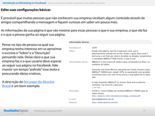 Introdução ao Marketing no Facebook Como sua empresa pode conquistar uma audiência online

Edite suas configurações básicas

É provável que muitas pessoas que não conhecem sua empresa recebam algum conteúdo através de
amigos compartilhando a mensagem e fiquem curiosas em saber um pouco mais.

As informações da sua página é que vão mostrar para essas pessoas o que é sua empresa, o que ela faz
e o que a pessoa ganha ao seguir sua página.

Pense no tipo de pessoa na qual sua
empresa tenha interesse em se aproximar
e escreva o “Sobre” e a “Descrição”
pensando nela. Deixe claro o que sua
empresa faz e o que usuário deve esperar
ao seguir sua página no Facebook. Vale
investir um tempo “polindo” esse texto e
procurando ideias criativas.

A descrição da fan page da Absolut
Brasil é um bom exemplo.




                            Marketing Digital de resultado para PMEs                             15
 
