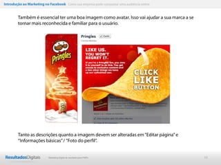 Introdução ao Marketing no Facebook Como sua empresa pode conquistar uma audiência online


        Também é essencial ter uma boa imagem como avatar. Isso vai ajudar a sua marca a se
        tornar mais reconhecida e familiar para o usuário.




        Tanto as descrições quanto a imagem devem ser alteradas em “Editar página” e
        “Informações básicas” / ”Foto do perfil”.


                           Marketing Digital de resultado para PMEs                           16
 