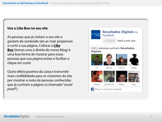 Introdução ao Marketing no Facebook Como sua empresa pode conquistar uma audiência online




   Use a Like Box no seu site

   As pessoas que já visitam o seu site e
   gostam do conteúdo são as mais propensas
   a curtir a sua página. Colocar a Like
   Box (temos uma à direita do nosso blog) é
   uma boa forma de mostrar para essas
   pessoas que sua página existe e facilitar o
   clique em curtir.

   Outro efeito positivo da caixa é transmitir
   mais credibilidade para os visitantes do site
   por mostrar o rosto de pessoas conhecidas
   que já curtiram a página (o chamado “social
   proof“).




                           Marketing Digital de resultado para PMEs                         18
 