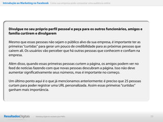 Introdução ao Marketing no Facebook Como sua empresa pode conquistar uma audiência online




    Divulgue no seu próprio perfil pessoal e peça para os outros funcionários, amigos e
    família curtirem e divulgarem

    Mesmo que essas pessoas não sejam o público alvo da sua empresa, é importante ter as
    primeiras “curtidas" para gerar um pouco de credibilidade para as próximas pessoas que
    caírem ali. Os usuários vão perceber que há outras pessoas que conhecem e confiam na
    empresa.

    Além disso, quando essas primeiras pessoas curtem a página, os amigos podem ver no
    feed de notícias fazendo com que novas pessoas descubram a página. Isso não deve
    aumentar significativamente seus números, mas é importante no começo.

    Um último ponto aqui é o que já mencionamos anteriormente: é preciso que 25 pessoas
    curtam para poder registrar uma URL personalizada. Assim essas primeiras “curtidas“
    ganham mais importância.




                           Marketing Digital de resultado para PMEs                          19
 