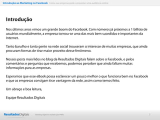 Introdução ao Marketing no Facebook Como sua empresa pode conquistar uma audiência online




  Introdução
  Nos últimos anos vimos um grande boom do Facebook. Com números já próximos a 1 bilhão de
  usuários mundialmente, a empresa tornou-se uma das mais bem sucedidas e importantes da
  Internet.

  Tanto barulho e tanta gente na rede social trouxeram o interesse de muitas empresas, que ainda
  procuram formas de tirar maior proveito desse fenômeno.

  Nossos posts mais lidos no blog da Resultados Digitais falam sobre o Facebook, e pelos
  comentários e perguntas que recebemos, podemos perceber que ainda faltam muitas
  informações para as empresas.

  Esperamos que esse eBook possa esclarecer um pouco melhor o que funciona bem no Facebook
  e que as empresas consigam tirar vantagem da rede, assim como temos feito.

  Um abraço e boa leitura,

  Equipe Resultados Digitais



                           Marketing Digital de resultado para PMEs                                2
 