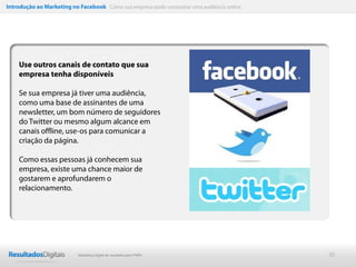 Introdução ao Marketing no Facebook Como sua empresa pode conquistar uma audiência online




    Use outros canais de contato que sua
    empresa tenha disponíveis

    Se sua empresa já tiver uma audiência,
    como uma base de assinantes de uma
    newsletter, um bom número de seguidores
    do Twitter ou mesmo algum alcance em
    canais offline, use-os para comunicar a
    criação da página.

    Como essas pessoas já conhecem sua
    empresa, existe uma chance maior de
    gostarem e aprofundarem o
    relacionamento.




                           Marketing Digital de resultado para PMEs                         20
 