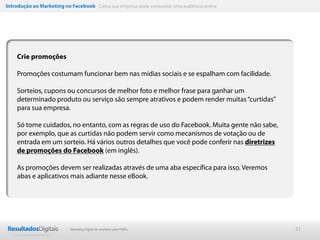 Introdução ao Marketing no Facebook Como sua empresa pode conquistar uma audiência online




    Crie promoções

    Promoções costumam funcionar bem nas mídias sociais e se espalham com facilidade.

    Sorteios, cupons ou concursos de melhor foto e melhor frase para ganhar um
    determinado produto ou serviço são sempre atrativos e podem render muitas “curtidas”
    para sua empresa.

    Só tome cuidados, no entanto, com as regras de uso do Facebook. Muita gente não sabe,
    por exemplo, que as curtidas não podem servir como mecanismos de votação ou de
    entrada em um sorteio. Há vários outros detalhes que você pode conferir nas diretrizes
    de promoções do Facebook (em inglês).

    As promoções devem ser realizadas através de uma aba específica para isso. Veremos
    abas e aplicativos mais adiante nesse eBook.




                           Marketing Digital de resultado para PMEs                          21
 
