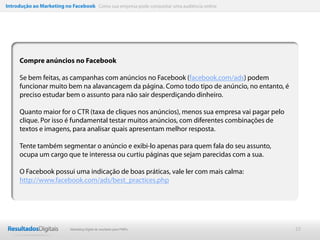 Introdução ao Marketing no Facebook Como sua empresa pode conquistar uma audiência online




     Compre anúncios no Facebook

     Se bem feitas, as campanhas com anúncios no Facebook (facebook.com/ads) podem
     funcionar muito bem na alavancagem da página. Como todo tipo de anúncio, no entanto, é
     preciso estudar bem o assunto para não sair desperdiçando dinheiro.

     Quanto maior for o CTR (taxa de cliques nos anúncios), menos sua empresa vai pagar pelo
     clique. Por isso é fundamental testar muitos anúncios, com diferentes combinações de
     textos e imagens, para analisar quais apresentam melhor resposta.

     Tente também segmentar o anúncio e exibi-lo apenas para quem fala do seu assunto,
     ocupa um cargo que te interessa ou curtiu páginas que sejam parecidas com a sua.

     O Facebook possui uma indicação de boas práticas, vale ler com mais calma:
     http://www.facebook.com/ads/best_practices.php




                           Marketing Digital de resultado para PMEs                            22
 