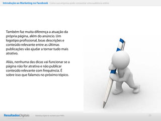 Introdução ao Marketing no Facebook Como sua empresa pode conquistar uma audiência online




  Também faz muita diferença a atuação da
  própria página, além do anúncio. Um
  logotipo profissional, boas descrições e
  conteúdo relevante entre as últimas
  publicações vão ajudar a tornar tudo mais
  atrativo.

  Aliás, nenhuma das dicas vai funcionar se a
  página não for atrativa e não publicar
  conteúdo relevante com frequência. É
  sobre isso que falamos no próximo tópico.




                           Marketing Digital de resultado para PMEs                         23
 