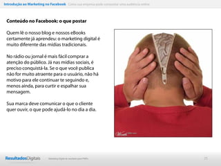 Introdução ao Marketing no Facebook Como sua empresa pode conquistar uma audiência online



 Conteúdo no Facebook: o que postar

 Quem lê o nosso blog e nossos eBooks
 certamente já aprendeu: o marketing digital é
 muito diferente das mídias tradicionais.

 No rádio ou jornal é mais fácil comprar a
 atenção do público. Já nas mídias sociais, é
 preciso conquistá-la. Se o que você publica
 não for muito atraente para o usuário, não há
 motivo para ele continuar te seguindo e,
 menos ainda, para curtir e espalhar sua
 mensagem.

 Sua marca deve comunicar o que o cliente
 quer ouvir, o que pode ajudá-lo no dia a dia.




                           Marketing Digital de resultado para PMEs                         25
 