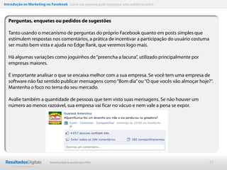 Introdução ao Marketing no Facebook Como sua empresa pode conquistar uma audiência online



  Perguntas, enquetes ou pedidos de sugestões

  Tanto usando o mecanismo de perguntas do próprio Facebook quanto em posts simples que
  estimulem respostas nos comentários, a prática de incentivar a participação do usuário costuma
  ser muito bem vista e ajuda no Edge Rank, que veremos logo mais.

  Há algumas variações como joguinhos de “preencha a lacuna”, utilizado principalmente por
  empresas maiores.

  É importante analisar o que se encaixa melhor com a sua empresa. Se você tem uma empresa de
  software não faz sentido publicar mensagens como “Bom dia” ou “O que vocês vão almoçar hoje?“.
  Mantenha o foco no tema do seu mercado.

  Avalie também a quantidade de pessoas que tem visto suas mensagens. Se não houver um
  número ao menos razoável, sua empresa vai ficar no vácuo e nem vale a pena se expor.




                           Marketing Digital de resultado para PMEs                                27
 