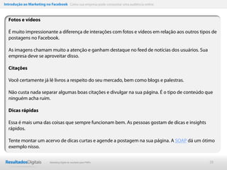 Introdução ao Marketing no Facebook Como sua empresa pode conquistar uma audiência online



  Fotos e vídeos

  É muito impressionante a diferença de interações com fotos e vídeos em relação aos outros tipos de
  postagens no Facebook.

  As imagens chamam muito a atenção e ganham destaque no feed de notícias dos usuários. Sua
  empresa deve se aproveitar disso.

  Citações

  Você certamente já lê livros a respeito do seu mercado, bem como blogs e palestras.

  Não custa nada separar algumas boas citações e divulgar na sua página. É o tipo de conteúdo que
  ninguém acha ruim.

  Dicas rápidas

  Essa é mais uma das coisas que sempre funcionam bem. As pessoas gostam de dicas e insights
  rápidos.

  Tente montar um acervo de dicas curtas e agende a postagem na sua página. A SOAP dá um ótimo
  exemplo nisso.

                           Marketing Digital de resultado para PMEs                             28
 