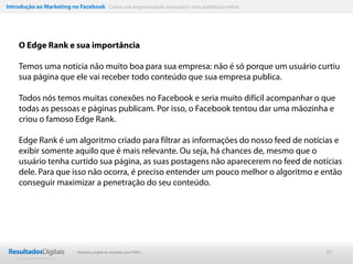 Introdução ao Marketing no Facebook Como sua empresa pode conquistar uma audiência online




    O Edge Rank e sua importância

    Temos uma notícia não muito boa para sua empresa: não é só porque um usuário curtiu
    sua página que ele vai receber todo conteúdo que sua empresa publica.

    Todos nós temos muitas conexões no Facebook e seria muito difícil acompanhar o que
    todas as pessoas e páginas publicam. Por isso, o Facebook tentou dar uma mãozinha e
    criou o famoso Edge Rank.

    Edge Rank é um algoritmo criado para filtrar as informações do nosso feed de notícias e
    exibir somente aquilo que é mais relevante. Ou seja, há chances de, mesmo que o
    usuário tenha curtido sua página, as suas postagens não aparecerem no feed de notícias
    dele. Para que isso não ocorra, é preciso entender um pouco melhor o algoritmo e então
    conseguir maximizar a penetração do seu conteúdo.




                           Marketing Digital de resultado para PMEs                         30
 