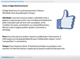 Introdução ao Marketing no Facebook Como sua empresa pode conquistar uma audiência online


 Como o Edge Rank funciona?

 O Edge Rank leva em conta basicamente 3 fatores:
 Afinidade, Peso da publicação e Tempo.

 Afinidade: Esse item procura avaliar a afinidade entre a
 página e a pessoa que curtiu. Isso é medido principalmente
 pelas interações que ele teve com sua página, como
 “curtidas” em posts, comentários ou compartilhamentos.
 Mesmo visitas à página podem ajudam a aumentar a
 afinidade.


 Peso: Esse item procura avaliar o quanto a publicação é interessante. A
 informação vem da popularidade do post medida pelos cliques, “curtir”,
 “compartilhar” e comentários.

 Tempo: Essa é bastante óbvia. O Facebook privilegia as postagens mais
 recentes no Feed de notícias e aquilo que já passou acaba ficando para trás.



                           Marketing Digital de resultado para PMEs                         31
 