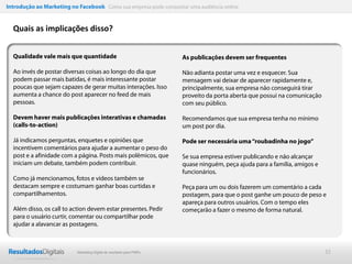 Introdução ao Marketing no Facebook Como sua empresa pode conquistar uma audiência online


  Quais as implicações disso?


  Qualidade vale mais que quantidade                                  As publicações devem ser frequentes

  Ao invés de postar diversas coisas ao longo do dia que              Não adianta postar uma vez e esquecer. Sua
  podem passar mais batidas, é mais interessante postar               mensagem vai deixar de aparecer rapidamente e,
  poucas que sejam capazes de gerar muitas interações. Isso           principalmente, sua empresa não conseguirá tirar
  aumenta a chance do post aparecer no feed de mais                   proveito da porta aberta que possui na comunicação
  pessoas.                                                            com seu público.

  Devem haver mais publicações interativas e chamadas                 Recomendamos que sua empresa tenha no mínimo
  (calls-to-action)                                                   um post por dia.

  Já indicamos perguntas, enquetes e opiniões que                     Pode ser necessária uma “roubadinha no jogo”
  incentivem comentários para ajudar a aumentar o peso do
  post e a afinidade com a página. Posts mais polêmicos, que          Se sua empresa estiver publicando e não alcançar
  iniciam um debate, também podem contribuir.                         quase ninguém, peça ajuda para a família, amigos e
                                                                      funcionários.
  Como já mencionamos, fotos e vídeos também se
  destacam sempre e costumam ganhar boas curtidas e                   Peça para um ou dois fazerem um comentário a cada
  compartilhamentos.                                                  postagem, para que o post ganhe um pouco de peso e
                                                                      apareça para outros usuários. Com o tempo eles
  Além disso, os call to action devem estar presentes. Pedir          começarão a fazer o mesmo de forma natural.
  para o usuário curtir, comentar ou compartilhar pode
  ajudar a alavancar as postagens.



                           Marketing Digital de resultado para PMEs                                                        32
 