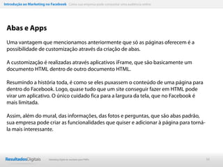 Introdução ao Marketing no Facebook Como sua empresa pode conquistar uma audiência online




 Abas e Apps
 Uma vantagem que mencionamos anteriormente que só as páginas oferecem é a
 possibilidade de customização através da criação de abas.

 A customização é realizadas através aplicativos iFrame, que são basicamente um
 documento HTML dentro de outro documento HTML.

 Resumindo a história toda, é como se eles puxassem o conteúdo de uma página para
 dentro do Facebook. Logo, quase tudo que um site conseguir fazer em HTML pode
 virar um aplicativo. O único cuidado fica para a largura da tela, que no Facebook é
 mais limitada.

 Assim, além do mural, das informações, das fotos e perguntas, que são abas padrão,
 sua empresa pode criar as funcionalidades que quiser e adicionar à página para torná-
 la mais interessante.




                           Marketing Digital de resultado para PMEs                         34
 