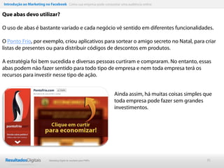 Introdução ao Marketing no Facebook Como sua empresa pode conquistar uma audiência online

Que abas devo utilizar?

O uso de abas é bastante variado e cada negócio vê sentido em diferentes funcionalidades.

O Ponto Frio, por exemplo, criou aplicativos para sortear o amigo secreto no Natal, para criar
listas de presentes ou para distribuir códigos de descontos em produtos.

A estratégia foi bem sucedida e diversas pessoas curtiram e compraram. No entanto, essas
abas podem não fazer sentido para todo tipo de empresa e nem toda empresa terá os
recursos para investir nesse tipo de ação.


                                                                      Ainda assim, há muitas coisas simples que
                                                                      toda empresa pode fazer sem grandes
                                                                      investimentos.




                           Marketing Digital de resultado para PMEs                                         35
 