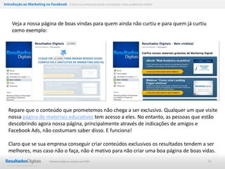 Introdução ao Marketing no Facebook Como sua empresa pode conquistar uma audiência online




    Veja a nossa página de boas vindas para quem ainda não curtiu e para quem já curtiu
    como exemplo:




  Repare que o conteúdo que prometemos não chega a ser exclusivo. Qualquer um que visite
  nossa página de materiais educativos tem acesso a eles. No entanto, as pessoas que estão
  descobrindo agora nossa página, principalmente através de indicações de amigos e
  Facebook Ads, não costumam saber disso. E funciona!

  Claro que se sua empresa conseguir criar conteúdos exclusivos os resultados tendem a ser
  melhores, mas caso não o faça, não é motivo para não criar uma boa página de boas vidas.
                           Marketing Digital de resultado para PMEs                         36
 
