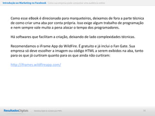 Introdução ao Marketing no Facebook Como sua empresa pode conquistar uma audiência online




      Como esse eBook é direcionado para marqueteiros, deixamos de fora a parte técnica
      de como criar uma aba por conta própria. Isso exige algum trabalho de programação
      e nem sempre vale muito a pena alocar o tempo dos programadores.

      Há softwares que facilitam a criação, deixando de lado complexidades técnicas.

      Recomendamos o iFrame App do WildFire. É gratuito e já inclui o Fan Gate. Sua
      empresa só deve escolher a imagem ou código HTML a serem exibidos na aba, tanto
      para os que já curtiram quanto para os que ainda não curtiram:

      http://iframes.wildfireapp.com/




                           Marketing Digital de resultado para PMEs                         38
 