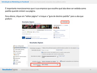 Introdução ao Marketing no Facebook Como sua empresa pode conquistar uma audiência online



    É importante mencionarmos que é sua empresa que escolhe qual aba deve ser exibida como
    padrão quando visitam sua página.

    Para alterar, clique em “editar página” e troque a “guia de destino padrão” para a aba que
    preferir:




                           Marketing Digital de resultado para PMEs                              39
 