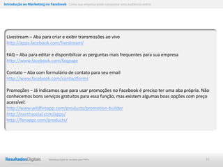 Introdução ao Marketing no Facebook Como sua empresa pode conquistar uma audiência online




 Livestream – Aba para criar e exibir transmissões ao vivo
 http://apps.facebook.com/livestream/

 FAQ – Aba para editar e disponibilizar as perguntas mais frequentes para sua empresa
 http://www.facebook.com/faqpage

 Contato – Aba com formulário de contato para seu email
 http://www.facebook.com/contactforms

 Promoções – Já indicamos que para usar promoções no Facebook é preciso ter uma aba própria. Não
 conhecemos bons serviços gratuitos para essa função, mas existem algumas boas opções com preço
 acessível:
 http://www.wildfireapp.com/products/promotion-builder
 http://northsocial.com/apps/
 http://fanappz.com/products/




                           Marketing Digital de resultado para PMEs                           41
 