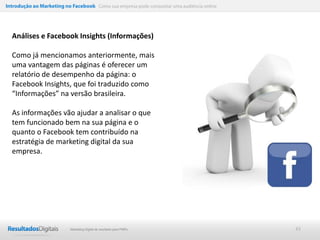 Introdução ao Marketing no Facebook Como sua empresa pode conquistar uma audiência online




  Análises e Facebook Insights (Informações)

  Como já mencionamos anteriormente, mais
  uma vantagem das páginas é oferecer um
  relatório de desempenho da página: o
  Facebook Insights, que foi traduzido como
  “Informações” na versão brasileira.

  As informações vão ajudar a analisar o que
  tem funcionado bem na sua página e o
  quanto o Facebook tem contribuído na
  estratégia de marketing digital da sua
  empresa.




                           Marketing Digital de resultado para PMEs                         43
 