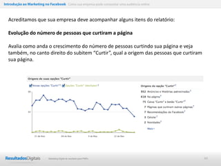 Introdução ao Marketing no Facebook Como sua empresa pode conquistar uma audiência online



  Acreditamos que sua empresa deve acompanhar alguns itens do relatório:

  Evolução do número de pessoas que curtiram a página

  Avalia como anda o crescimento do número de pessoas curtindo sua página e veja
  também, no canto direito do subitem “Curtir”, qual a origem das pessoas que curtiram
  sua página.




                           Marketing Digital de resultado para PMEs                         44
 