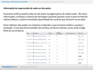 Introdução ao Marketing no Facebook Como sua empresa pode conquistar uma audiência online



  Informação da repercussão de cada um dos posts

  É possível verificar quanto cada um dos posts na página gerou de repercussão. No menu
  informações, verifique o alcance da mensagem (quantas pessoas viram o post no feed de
  notícias delas) e usuários envolvidos (quantidade de usuários que clicaram no seu post.

  Essas métricas vão ajudar sua empresa a entender o que funciona melhor e ajustar o
  conteúdo. É uma boa forma também de verificar, de forma indireta, como anda o Edge
  Rank da sua empresa.




                           Marketing Digital de resultado para PMEs                         45
 