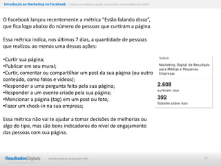 Introdução ao Marketing no Facebook Como sua empresa pode conquistar uma audiência online



O Facebook lançou recentemente a métrica “Estão falando disso”,
que fica logo abaixo do número de pessoas que curtiram a página.

Essa métrica indica, nos últimos 7 dias, a quantidade de pessoas
que realizou ao menos uma dessas ações:

•Curtir sua página;
•Publicar em seu mural;
•Curtir, comentar ou compartilhar um post da sua página (ou outro
conteúdo, como fotos e vídeos);
•Responder a uma pergunta feita pela sua página;
•Responder a um evento criado pela sua página;
•Mencionar a página (tag) em um post ou foto;
•Fazer um check-in na sua empresa;

Essa métrica não vai te ajudar a tomar decisões de melhorias ou
algo do tipo, mas são bons indicadores do nível de engajamento
das pessoas com sua página.



                           Marketing Digital de resultado para PMEs                         47
 