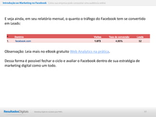 Introdução ao Marketing no Facebook Como sua empresa pode conquistar uma audiência online




 E veja ainda, em seu relatório mensal, o quanto o tráfego do Facebook tem se convertido
 em Leads:




 Observação: Leia mais no eBook gratuito Web Analytics na prática.

 Dessa forma é possível fechar o ciclo e avaliar o Facebook dentro de sua estratégia de
 marketing digital como um todo.




                           Marketing Digital de resultado para PMEs                         49
 