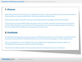 Introdução ao Marketing no Facebook Como sua empresa pode conquistar uma audiência online




     1. Alcance

     Milton Nascimento diz em sua música que “todo artista tem de ir aonde o povo está”. Isso não vale só para artistas. O
     marketing de uma empresa também deve ir atrás de seu público onde ele estiver.

     Mesmo que seu negócio seja B2B, é certo que um alto percentual do seu público alvo está no Facebook.

     A rede já conta com mais de 800 milhões de usuários ativos no mundo e caminha a passos largos para atingir seu
     primeiro bilhão. No Brasil, os anos de 2010 e 2011 apresentaram um crescimento impressionante e o Facebook se
     tornou uma ótima forma de alcançar muitas pessoas com baixo custo.


     2. Viralidade
     No whitepaper Marketing Viral: Da teoria à prática já indicamos que, para que uma mensagem se espalhe de forma
     mais fácil, é essencial diminuir as barreiras e tornar o encaminhamento da mensagem o mais simples possível.

     Poucas coisas poderiam ser mais simples e fáceis que o botão “Curtir”, disponível para qualquer página, e o
     “Compartilhar” para repassar o conteúdo no próprio Facebook.

     Essas duas armas podem ajudar muito sua empresa a levar a mensagem para mais e mais pessoas.




                                                                                                                             5

                           Marketing Digital de resultado para PMEs
 