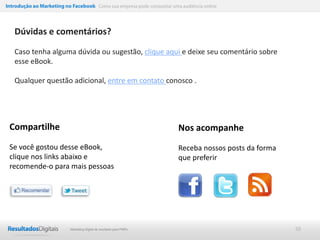 Introdução ao Marketing no Facebook Como sua empresa pode conquistar uma audiência online




   Dúvidas e comentários?

   Caso tenha alguma dúvida ou sugestão, clique aqui e deixe seu comentário sobre
   esse eBook.

   Qualquer questão adicional, entre em contato conosco .




 Compartilhe                                                            Nos acompanhe
 Se você gostou desse eBook,                                            Receba nossos posts da forma
 clique nos links abaixo e                                              que preferir
 recomende-o para mais pessoas




                           Marketing Digital de resultado para PMEs                                    50
 