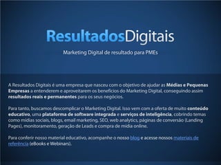 Marketing Digital de resultado para PMEs




A Resultados Digitais é uma empresa que nasceu com o objetivo de ajudar as Médias e Pequenas
Empresas a entenderem e aproveitarem os benefícios do Marketing Digital, conseguindo assim
resultados reais e permanentes para os seus negócios.

Para tanto, buscamos descomplicar o Marketing Digital. Isso vem com a oferta de muito conteúdo
educativo, uma plataforma de software integrada e serviços de inteligência, cobrindo temas
como mídias sociais, blogs, email marketing, SEO, web analytics, páginas de conversão (Landing
Pages), monitoramento, geração de Leads e compra de mídia online.

Para conferir nosso material educativo, acompanhe o nosso blog e acesse nossos materiais de
referência (eBooks e Webinars).

                                                                                              51
 