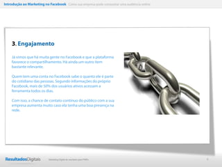 Introdução ao Marketing no Facebook Como sua empresa pode conquistar uma audiência online




    3. Engajamento

    Já vimos que há muita gente no Facebook e que a plataforma
    favorece o compartilhamento. Há ainda um outro item
    bastante relevante.

    Quem tem uma conta no Facebook sabe o quanto ele é parte
    do cotidiano das pessoas. Segundo informações do próprio
    Facebook, mais de 50% dos usuários ativos acessam a
    ferramenta todos os dias.

    Com isso, a chance de contato contínuo do público com a sua
    empresa aumenta muito caso ela tenha uma boa presença na
    rede.




                           Marketing Digital de resultado para PMEs                         6
 