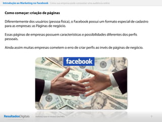 Introdução ao Marketing no Facebook Como sua empresa pode conquistar uma audiência online


 Como começar: criação de páginas

 Diferentemente dos usuários (pessoa física), o Facebook possui um formato especial de cadastro
 para as empresas: as Páginas de negócio.

 Essas páginas de empresas possuem características e possibilidades diferentes dos perfis
 pessoais.

 Ainda assim muitas empresas cometem o erro de criar perfis ao invés de páginas de negócio.




                           Marketing Digital de resultado para PMEs                               9
 